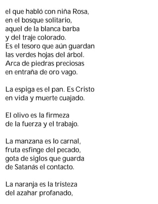 el que habló con niña Rosa,
en el bosque solitario,
aquel de la blanca barba
y del traje colorado.
Es el tesoro que aún guardan
las verdes hojas del árbol.
Arca de piedras preciosas
en entraña de oro vago.
La espiga es el pan. Es Cristo
en vida y muerte cuajado.
El olivo es la firmeza
de la fuerza y el trabajo.
La manzana es lo carnal,
fruta esfinge del pecado,
gota de siglos que guarda
de Satanás el contacto.
La naranja es la tristeza
del azahar profanado,
 