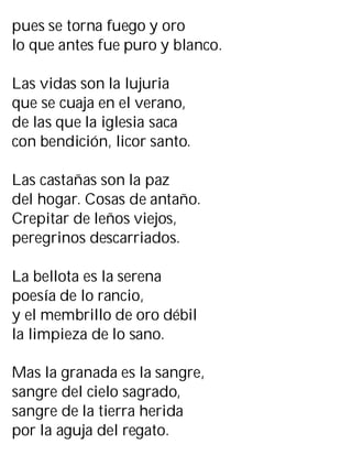 pues se torna fuego y oro
lo que antes fue puro y blanco.
Las vidas son la lujuria
que se cuaja en el verano,
de las que la iglesia saca
con bendición, licor santo.
Las castañas son la paz
del hogar. Cosas de antaño.
Crepitar de leños viejos,
peregrinos descarriados.
La bellota es la serena
poesía de lo rancio,
y el membrillo de oro débil
la limpieza de lo sano.
Mas la granada es la sangre,
sangre del cielo sagrado,
sangre de la tierra herida
por la aguja del regato.
 