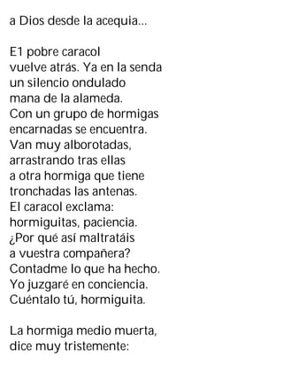 a Dios desde la acequia...
E1 pobre caracol
vuelve atrás. Ya en la senda
un silencio ondulado
mana de la alameda.
Con un grupo de hormigas
encarnadas se encuentra.
Van muy alborotadas,
arrastrando tras ellas
a otra hormiga que tiene
tronchadas las antenas.
El caracol exclama:
hormiguitas, paciencia.
¿Por qué así maltratáis
a vuestra compañera?
Contadme lo que ha hecho.
Yo juzgaré en conciencia.
Cuéntalo tú, hormiguita.
La hormiga medio muerta,
dice muy tristemente:
 