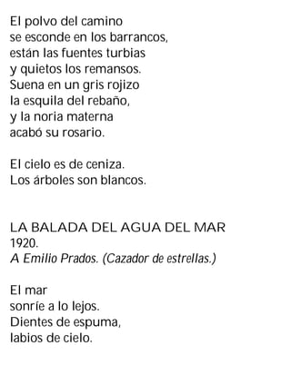 El polvo del camino
se esconde en los barrancos,
están las fuentes turbias
y quietos los remansos.
Suena en un gris rojizo
la esquila del rebaño,
y la noria materna
acabó su rosario.
El cielo es de ceniza.
Los árboles son blancos.
LA BALADA DEL AGUA DEL MAR
1920.
A Emilio Prados. (Cazador de estrellas.)
El mar
sonríe a lo lejos.
Dientes de espuma,
labios de cielo.
 