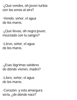 -¿Qué vendes, oh joven turbia
con los senos al aire?
-Vendo, señor, el agua
de los mares.
-¿Qué llevas, oh negro joven,
mezclado con tu sangre?
-Llevo, señor, el agua
de los mares.
-¿Esas lágrimas salobres
de dónde vienen, madre?
-Lloro, señor, el agua
de los mares.
-Corazón; y esta amargura
seria, ¿de dónde nace?
 