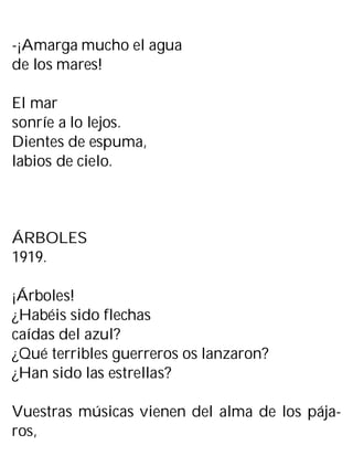 -¡Amarga mucho el agua
de los mares!
El mar
sonríe a lo lejos.
Dientes de espuma,
labios de cielo.
ÁRBOLES
1919.
¡Árboles!
¿Habéis sido flechas
caídas del azul?
¿Qué terribles guerreros os lanzaron?
¿Han sido las estrellas?
Vuestras músicas vienen del alma de los pája-
ros,
 