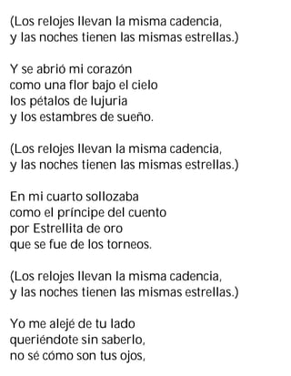 (Los relojes llevan la misma cadencia,
y las noches tienen las mismas estrellas.)
Y se abrió mi corazón
como una flor bajo el cielo
los pétalos de lujuria
y los estambres de sueño.
(Los relojes llevan la misma cadencia,
y las noches tienen las mismas estrellas.)
En mi cuarto sollozaba
como el príncipe del cuento
por Estrellita de oro
que se fue de los torneos.
(Los relojes llevan la misma cadencia,
y las noches tienen las mismas estrellas.)
Yo me alejé de tu lado
queriéndote sin saberlo,
no sé cómo son tus ojos,
 