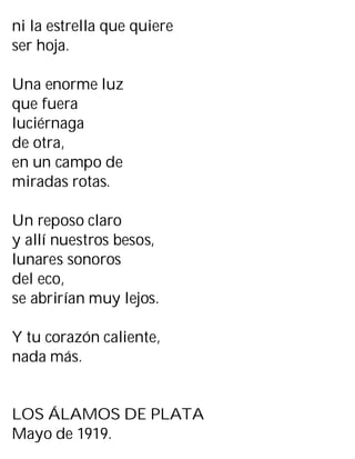 ni la estrella que quiere
ser hoja.
Una enorme luz
que fuera
luciérnaga
de otra,
en un campo de
miradas rotas.
Un reposo claro
y allí nuestros besos,
lunares sonoros
del eco,
se abrirían muy lejos.
Y tu corazón caliente,
nada más.
LOS ÁLAMOS DE PLATA
Mayo de 1919.
 