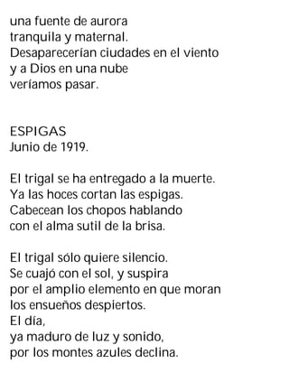 una fuente de aurora
tranquila y maternal.
Desaparecerían ciudades en el viento
y a Dios en una nube
veríamos pasar.
ESPIGAS
Junio de 1919.
El trigal se ha entregado a la muerte.
Ya las hoces cortan las espigas.
Cabecean los chopos hablando
con el alma sutil de la brisa.
El trigal sólo quiere silencio.
Se cuajó con el sol, y suspira
por el amplio elemento en que moran
los ensueños despiertos.
El día,
ya maduro de luz y sonido,
por los montes azules declina.
 
