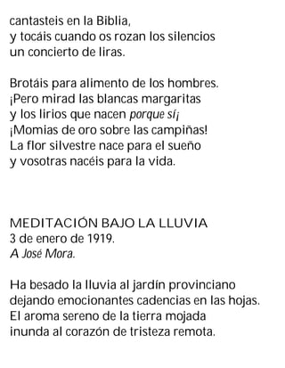 cantasteis en la Biblia,
y tocáis cuando os rozan los silencios
un concierto de liras.
Brotáis para alimento de los hombres.
¡Pero mirad las blancas margaritas
y los lirios que nacen porque sí¡
¡Momias de oro sobre las campiñas!
La flor silvestre nace para el sueño
y vosotras nacéis para la vida.
MEDITACIÓN BAJO LA LLUVIA
3 de enero de 1919.
A José Mora.
Ha besado la lluvia al jardín provinciano
dejando emocionantes cadencias en las hojas.
El aroma sereno de la tierra mojada
inunda al corazón de tristeza remota.
 