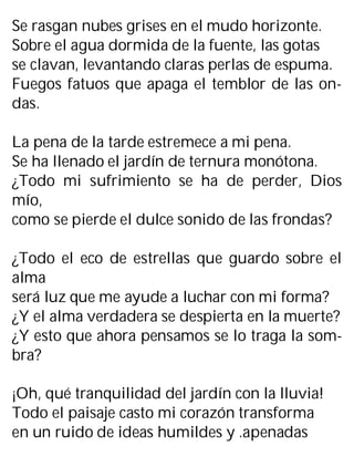Se rasgan nubes grises en el mudo horizonte.
Sobre el agua dormida de la fuente, las gotas
se clavan, levantando claras perlas de espuma.
Fuegos fatuos que apaga el temblor de las on-
das.
La pena de la tarde estremece a mi pena.
Se ha llenado el jardín de ternura monótona.
¿Todo mi sufrimiento se ha de perder, Dios
mío,
como se pierde el dulce sonido de las frondas?
¿Todo el eco de estrellas que guardo sobre el
alma
será luz que me ayude a luchar con mi forma?
¿Y el alma verdadera se despierta en la muerte?
¿Y esto que ahora pensamos se lo traga la som-
bra?
¡Oh, qué tranquilidad del jardín con la lluvia!
Todo el paisaje casto mi corazón transforma
en un ruido de ideas humildes y .apenadas
 