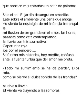 que pone en mis entrañas un batir de palomas.
Sale el sol. El jardín desangra en amarillo.
Late sobre el ambiente una pena que ahoga.
Yo siento la nostalgia de mi infancia intranqui-
la,
mi ilusión de ser grande en el amor, las horas
pasadas como ésta contemplando
la lluvia con tristeza nativa.
Caperucita roja
iba por el sendero ....
Se fueron mis historias, hoy medito, confuso,
ante la fuente turbia que del amor me brota.
¿Todo mi sufrimiento se ha de perder, Dios
mío,
como se pierde el dulce sonido de las frondas?
Vuelve a llover.
El viento va trayendo a las sombras.
 