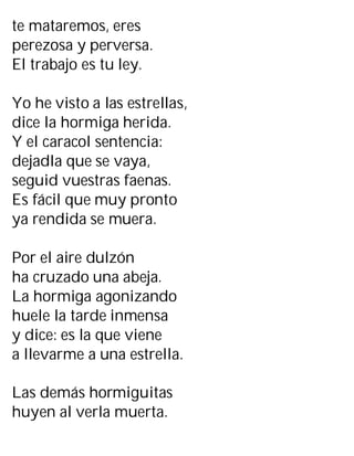 te mataremos, eres
perezosa y perversa.
El trabajo es tu ley.
Yo he visto a las estrellas,
dice la hormiga herida.
Y el caracol sentencia:
dejadla que se vaya,
seguid vuestras faenas.
Es fácil que muy pronto
ya rendida se muera.
Por el aire dulzón
ha cruzado una abeja.
La hormiga agonizando
huele la tarde inmensa
y dice: es la que viene
a llevarme a una estrella.
Las demás hormiguitas
huyen al verla muerta.
 