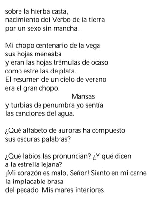 sobre la hierba casta,
nacimiento del Verbo de la tierra
por un sexo sin mancha.
Mi chopo centenario de la vega
sus hojas meneaba
y eran las hojas trémulas de ocaso
como estrellas de plata.
El resumen de un cielo de verano
era el gran chopo.
Mansas
y turbias de penumbra yo sentía
las canciones del agua.
¿Qué alfabeto de auroras ha compuesto
sus oscuras palabras?
¿Qué labios las pronuncian? ¿Y qué dicen
a la estrella lejana?
¡Mi corazón es malo, Señor! Siento en mi carne
la implacable brasa
del pecado. Mis mares interiores
 