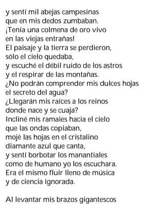 y sentí mil abejas campesinas
que en mis dedos zumbaban.
¡Tenía una colmena de oro vivo
en las viejas entrañas!
El paisaje y la tierra se perdieron,
sólo el cielo quedaba,
y escuché el débil ruido de los astros
y el respirar de las montañas.
¿No podrán comprender mis dulces hojas
el secreto del agua?
¿Llegarán mis raíces a los reinos
donde nace y se cuaja?
Incliné mis ramaies hacia el cielo
que las ondas copiaban,
mojé las hojas en el cristalino
diamante azul que canta,
y sentí borbotar los manantiales
como de humano yo los escuchara.
Era el mismo fluir lleno de música
y de ciencia ignorada.
Al levantar mis brazos gigantescos
 