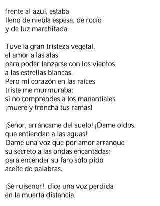 frente al azul, estaba
lleno de niebla espesa, de rocío
y de luz marchitada.
Tuve la gran tristeza vegetal,
el amor a las alas
para poder lanzarse con los vientos
a las estrellas blancas.
Pero mi corazón en las raíces
triste me murmuraba:
si no comprendes a los manantiales
¡muere y troncha tus ramas!
¡Señor, arráncame del suelo! ¡Dame oídos
que entiendan a las aguas!
Dame una voz que por amor arranque
su secreto a las ondas encantadas;
para encender su faro sólo pido
aceite de palabras.
¡Sé ruiseñor!, dice una voz perdida
en la muerta distancia,
 