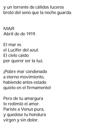 y un torrente de cálidos luceros
brotó del seno que la noche guarda.
MAR
Abril de de 1919.
El mar es
el Lucifer del azul.
El cielo caído
por querer ser la luz.
¡Pobre mar condenado
a eterno movimiento,
habiendo antes estado
quieto en el firmamento!
Pero de tu amargura
te redimió el amor.
Pariste a Venus pura,
y quedóse tu hondura
virgen y sin dolor.
 