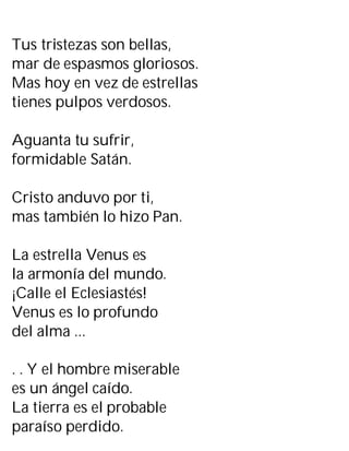 Tus tristezas son bellas,
mar de espasmos gloriosos.
Mas hoy en vez de estrellas
tienes pulpos verdosos.
Aguanta tu sufrir,
formidable Satán.
Cristo anduvo por ti,
mas también lo hizo Pan.
La estrella Venus es
la armonía del mundo.
¡Calle el Eclesiastés!
Venus es lo profundo
del alma ...
. . Y el hombre miserable
es un ángel caído.
La tierra es el probable
paraíso perdido.
 
