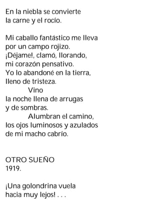 En la niebla se convierte
la carne y el rocío.
Mi caballo fantástico me lleva
por un campo rojizo.
¡Déjame!, clamó, llorando,
mi corazón pensativo.
Yo lo abandoné en la tierra,
lleno de tristeza.
Vino
la noche llena de arrugas
y de sombras.
Alumbran el camino,
los ojos luminosos y azulados
de mi macho cabrío.
OTRO SUEÑO
1919.
¡Una golondrina vuela
hacia muy lejos! . . .
 