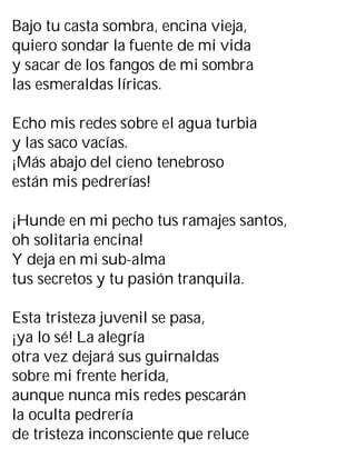Bajo tu casta sombra, encina vieja,
quiero sondar la fuente de mi vida
y sacar de los fangos de mi sombra
las esmeraldas líricas.
Echo mis redes sobre el agua turbia
y las saco vacías.
¡Más abajo del cieno tenebroso
están mis pedrerías!
¡Hunde en mi pecho tus ramajes santos,
oh solitaria encina!
Y deja en mi sub-alma
tus secretos y tu pasión tranquila.
Esta tristeza juvenil se pasa,
¡ya lo sé! La alegría
otra vez dejará sus guirnaldas
sobre mi frente herida,
aunque nunca mis redes pescarán
la oculta pedrería
de tristeza inconsciente que reluce
 