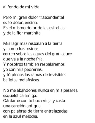 al fondo de mi vida.
Pero mi gran dolor trascendental
es to dolor, encina.
Es el mismo dolor de las estrellas
y de la flor marchita.
Mis lágrimas resbalan a la tierra
y, como tus resinas,
corren sobre las aguas del gran cauce
que va a la noche fría.
Y nosotros también resbalaremos,
yo con mis pedrerias,
y tú plenas las ramas de invisibles
bellotas metafísicas.
No me abandones nunca en mis pesares,
esquelética amiga.
Cántame con to boca vieja y casta
una canción antigua,
con palabras de tierra entrelazadas
en la azul melodía.
 