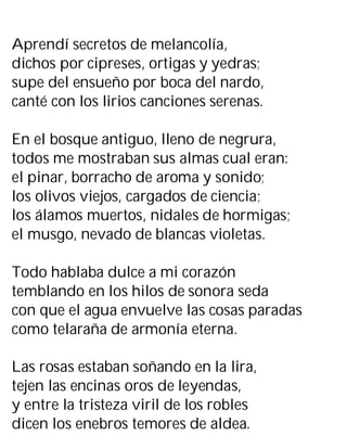 Aprendí secretos de melancolía,
dichos por cipreses, ortigas y yedras;
supe del ensueño por boca del nardo,
canté con los lirios canciones serenas.
En el bosque antiguo, lleno de negrura,
todos me mostraban sus almas cual eran:
el pinar, borracho de aroma y sonido;
los olivos viejos, cargados de ciencia;
los álamos muertos, nidales de hormigas;
el musgo, nevado de blancas violetas.
Todo hablaba dulce a mi corazón
temblando en los hilos de sonora seda
con que el agua envuelve las cosas paradas
como telaraña de armonía eterna.
Las rosas estaban soñando en la lira,
tejen las encinas oros de leyendas,
y entre la tristeza viril de los robles
dicen los enebros temores de aldea.
 