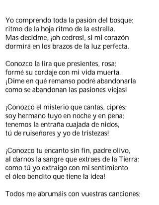 Yo comprendo toda la pasión del bosque;
ritmo de la hoja ritmo de la estrella.
Mas decidme, ¡oh cedros!, si mi corazón
dormirá en los brazos de la luz perfecta.
Conozco la lira que presientes, rosa;
formé su cordaje con mi vida muerta.
¡Dime en qué remanso podré abandonarla
como se abandonan las pasiones viejas!
¡Conozco el misterio que cantas, ciprés;
soy hermano tuyo en noche y en pena;
tenemos la entraña cuajada de nidos,
tú de ruiseñores y yo de tristezas!
¡Conozco tu encanto sin fin, padre olivo,
al darnos la sangre que extraes de la Tierra;
como tú yo extraigo con mi sentimiento
el óleo bendito que tiene la idea!
Todos me abrumáis con vuestras canciones;
 