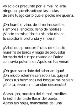 yo sólo os pregunto por la mía incierta;
ninguno queréis sofocar las ansias
de este fuego casto que el pecho me quema.
¡Oh laurel divino, de alma inaccesible,
siempre silencioso, lleno de nobleza!
¡Vierte en mis oídos tu historia divina,
tu sabiduría profunda y sincera!
¡Arbol que produces frutos de silencio,
maestro de besos y mago de orquestas,
formado del cuerpo rosado de Dafne
con savia potente de Apolo en tus venas!
¡Oh gran sacerdote del saber antiguo!
¡Oh mudo solemne cerrado a las quejas!
Todos tus hermanos del bosque me hablan;
¡sólo tú, severo, mi canción desprecias!
Acaso, ¡oh, maestro del ritmo!, medites
lo inútil del triste llorar del poeta.
Acaso tus hojas, manchadas de luna,
 