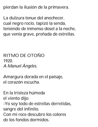 pierdan la ilusión de la primavera.
La dulzura tenue del anochecer,
cual negro rocío, tapizó la senda,
teniendo de inmenso dosel a la noche,
que venía grave, preñada de estrellas.
RITMO DE OTOÑO
1920.
A Manuel Ángeles.
Amargura dorada en el paisaje,
el corazón escucha.
En la tristeza húmeda
el viento dijo:
-Yo soy todo de estrellas derretidas,
sangre del infinito.
Con mi roce descubro los colores
de los fondos dormidos.
 