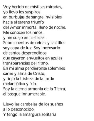 Voy herido de místicas miradas,
yo llevo los suspiros
en burbujas de sangre invisibles
hacia el sereno triunfo
del Amor inmortal lleno de noche.
Me conocen los niños,
y me cuajo en tristezas.
Sobre cuentos de reinas y castillos
soy copa de luz. Soy incensario
de cantos desprendidos
que cayeron envueltos en azules
transparencias del ritmo.
En mi alma perdiéronse solemnes
carne y alma de Cristo,
y finjo la tristeza de la tarde
melancólico y frío.
Soy la eterna armonía de la Tierra,
el bosque innumerable.
Llevo las carabelas de los sueños
a lo desconocido.
Y tengo la amargura solitaria
 