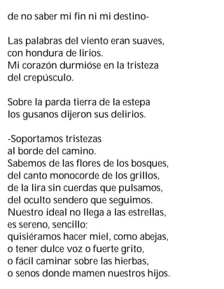 de no saber mi fin ni mi destino-
Las palabras del viento eran suaves,
con hondura de lirios.
Mi corazón durmióse en la tristeza
del crepúsculo.
Sobre la parda tierra de la estepa
los gusanos dijeron sus delirios.
-Soportamos tristezas
al borde del camino.
Sabemos de las flores de los bosques,
del canto monocorde de los grillos,
de la lira sin cuerdas que pulsamos,
del oculto sendero que seguimos.
Nuestro ideal no llega a las estrellas,
es sereno, sencillo;
quisiéramos hacer miel, como abejas,
o tener dulce voz o fuerte grito,
o fácil caminar sobre las hierbas,
o senos donde mamen nuestros hijos.
 