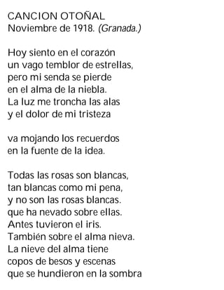 CANCION OTOÑAL
Noviembre de 1918. (Granada.)
Hoy siento en el corazón
un vago temblor de estrellas,
pero mi senda se pierde
en el alma de la niebla.
La luz me troncha las alas
y el dolor de mi tristeza
va mojando los recuerdos
en la fuente de la idea.
Todas las rosas son blancas,
tan blancas como mi pena,
y no son las rosas blancas.
que ha nevado sobre ellas.
Antes tuvieron el iris.
También sobre el alma nieva.
La nieve del alma tiene
copos de besos y escenas
que se hundieron en la sombra
 