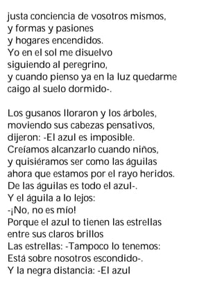 justa conciencia de vosotros mismos,
y formas y pasiones
y hogares encendidos.
Yo en el sol me disuelvo
siguiendo al peregrino,
y cuando pienso ya en la luz quedarme
caigo al suelo dormido-.
Los gusanos lloraron y los árboles,
moviendo sus cabezas pensativos,
dijeron: -El azul es imposible.
Creíamos alcanzarlo cuando niños,
y quisiéramos ser como las águilas
ahora que estamos por el rayo heridos.
De las águilas es todo el azul-.
Y el águila a lo lejos:
-¡No, no es mío!
Porque el azul to tienen las estrellas
entre sus claros brillos
Las estrellas: -Tampoco lo tenemos:
Está sobre nosotros escondido-.
Y la negra distancia: -El azul
 