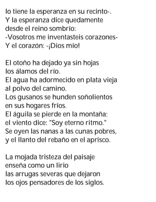 lo tiene la esperanza en su recinto-.
Y la esperanza dice quedamente
desde el reino sombrío:
-Vosotros me inventasteis corazones-
Y el corazón: -¡Dios mío!
El otoño ha dejado ya sin hojas
los álamos del río.
El agua ha adormecido en plata vieja
al polvo del camino.
Los gusanos se hunden soñolientos
en sus hogares fríos.
El águila se pierde en la montaña;
el viento dice: "Soy eterno ritmo."
Se oyen las nanas a las cunas pobres,
y el llanto del rebaño en el aprisco.
La mojada tristeza del paisaje
enseña como un lirio
las arrugas severas que dejaron
los ojos pensadores de los siglos.
 
