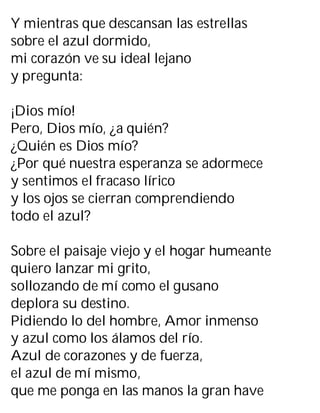 Y mientras que descansan las estrellas
sobre el azul dormido,
mi corazón ve su ideal lejano
y pregunta:
¡Dios mío!
Pero, Dios mío, ¿a quién?
¿Quién es Dios mío?
¿Por qué nuestra esperanza se adormece
y sentimos el fracaso lírico
y los ojos se cierran comprendiendo
todo el azul?
Sobre el paisaje viejo y el hogar humeante
quiero lanzar mi grito,
sollozando de mí como el gusano
deplora su destino.
Pidiendo lo del hombre, Amor inmenso
y azul como los álamos del río.
Azul de corazones y de fuerza,
el azul de mí mismo,
que me ponga en las manos la gran have
 