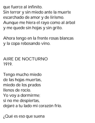 que fuerce al infinito.
Sin terror y sin miedo ante la muerte
escarchado de amor y de lirismo.
Aunque me hiera el rayo como al árbol
y me quede sin hojas y sin grito.
Ahora tengo en la frente rosas blancas
y la copa rebosando vino.
AIRE DE NOCTURNO
1919.
Tengo mucho miedo
de las hojas muertas,
miedo de los prados
llenos de rocío.
Yo voy a dormirme;
si no me despiertas,
dejaré a tu lado mi corazón frío.
¿Qué es eso que suena
 