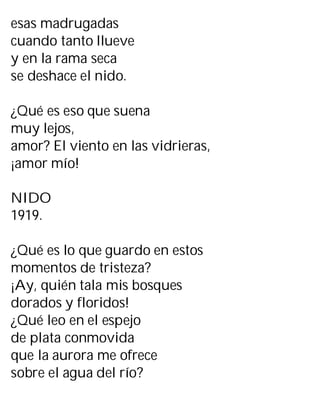 esas madrugadas
cuando tanto llueve
y en la rama seca
se deshace el nido.
¿Qué es eso que suena
muy lejos,
amor? El viento en las vidrieras,
¡amor mío!
NIDO
1919.
¿Qué es lo que guardo en estos
momentos de tristeza?
¡Ay, quién tala mis bosques
dorados y floridos!
¿Qué leo en el espejo
de plata conmovida
que la aurora me ofrece
sobre el agua del río?
 