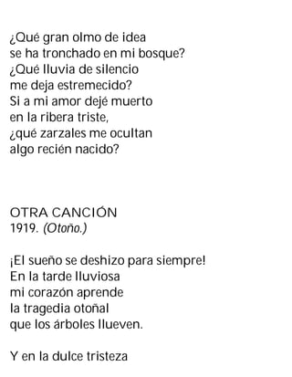 ¿Qué gran olmo de idea
se ha tronchado en mi bosque?
¿Qué lluvia de silencio
me deja estremecido?
Si a mi amor dejé muerto
en la ribera triste,
¿qué zarzales me ocultan
algo recién nacido?
OTRA CANCIÓN
1919. (Otoño.)
¡El sueño se deshizo para siempre!
En la tarde lluviosa
mi corazón aprende
la tragedia otoñal
que los árboles llueven.
Y en la dulce tristeza
 