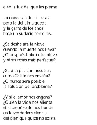 o en la luz del que las piensa.
La nieve cae de las rosas
pero la del alma queda,
y la garra de los años
hace un sudario con ellas.
¿Se deshelará la nieve
cuando la muerte nos lleva?
¿O después habrá otra nieve
y otras rosas más perfectas?
¿Será la paz con nosotros
como Cristo nos enseña?
¿O nunca será posible
la solución del problema?
¿Y si el amor nos engaña?
¿Quién la vida nos alienta
si el crepúsculo nos hunde
en la verdadera ciencia
del bien que quizá no exista
 