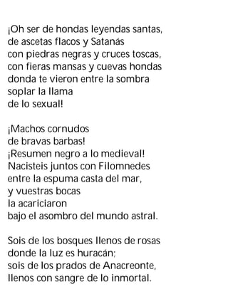 ¡Oh ser de hondas leyendas santas,
de ascetas flacos y Satanás
con piedras negras y cruces toscas,
con fieras mansas y cuevas hondas
donda te vieron entre la sombra
soplar la llama
de lo sexual!
¡Machos cornudos
de bravas barbas!
¡Resumen negro a lo medieval!
Nacisteis juntos con Filomnedes
entre la espuma casta del mar,
y vuestras bocas
la acariciaron
bajo el asombro del mundo astral.
Sois de los bosques llenos de rosas
donde la luz es huracán;
sois de los prados de Anacreonte,
llenos con sangre de lo inmortal.
 