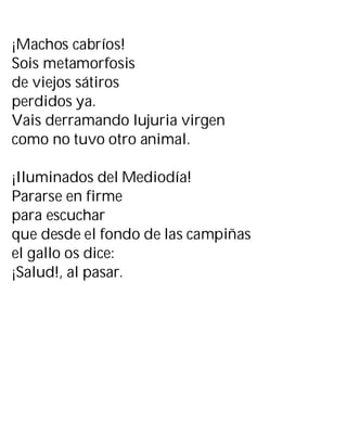 ¡Machos cabríos!
Sois metamorfosis
de viejos sátiros
perdidos ya.
Vais derramando lujuria virgen
como no tuvo otro animal.
¡Iluminados del Mediodía!
Pararse en firme
para escuchar
que desde el fondo de las campiñas
el gallo os dice:
¡Salud!, al pasar.
 