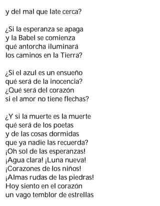y del mal que late cerca?
¿Si la esperanza se apaga
y la Babel se comienza
qué antorcha iluminará
los caminos en la Tierra?
¿Si el azul es un ensueño
qué será de la inocencia?
¿Qué será del corazón
si el amor no tiene flechas?
¿Y si la muerte es la muerte
qué será de los poetas
y de las cosas dormidas
que ya nadie las recuerda?
¡Oh sol de las esperanzas!
¡Agua clara! ¡Luna nueva!
¡Corazones de los niños!
¡Almas rudas de las piedras!
Hoy siento en el corazón
un vago temblor de estrellas
 