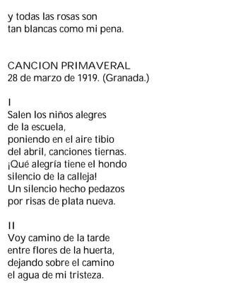 y todas las rosas son
tan blancas como mi pena.
CANCION PRIMAVERAL
28 de marzo de 1919. (Granada.)
I
Salen los niños alegres
de la escuela,
poniendo en el aire tibio
del abril, canciones tiernas.
¡Qué alegría tiene el hondo
silencio de la calleja!
Un silencio hecho pedazos
por risas de plata nueva.
II
Voy camino de la tarde
entre flores de la huerta,
dejando sobre el camino
el agua de mi tristeza.
 