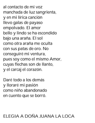 al contacto de mi voz
manchada de luz sangrienta,
y en mi lírica canción
llevo galas de payaso
empolvado. El amor
bello y lindo se ha escondido
bajo una araña. El sol
como otra araña me oculta
con sus patas de oro. No
conseguiré mi ventura,
pues soy como el mismo Amor,
cuyas flechas son de llanto,
y el carcaj el corazón.
Daré todo a los demás
y lloraré mi pasión
como niño abandonado
en cuento que se borró.
ELEGIA A DOÑA JUANA LA LOCA
 