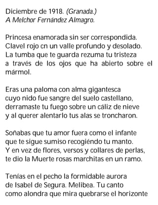 Diciembre de 1918. (Granada.)
A Melchor Fernández Almagro.
Princesa enamorada sin ser correspondida.
Clavel rojo cn un valle profundo y desolado.
La tumba que te guarda rezuma tu tristeza
a través de los ojos que ha abierto sobre el
mármol.
Eras una paloma con alma gigantesca
cuyo nido fue sangre del suelo castellano,
derramaste tu fuego sobre un cáliz de nieve
y al querer alentarlo tus alas se troncharon.
Soñabas que tu amor fuera como el infante
que te sigue sumiso recogiéndo tu manto.
Y en vez de flores, versos y collares de perlas,
te dio la Muerte rosas marchitas en un ramo.
Tenías en el pecho la formidable aurora
de Isabel de Segura. Melibea. Tu canto
como alondra que mira quebrarse el horizonte
 
