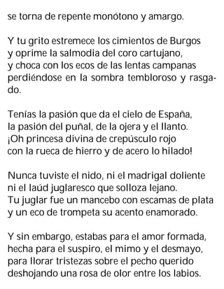 se torna de repente monótono y amargo.
Y tu grito estremece los cimientos de Burgos
y oprime la salmodia del coro cartujano,
y choca con los ecos de las lentas campanas
perdiéndose en la sombra tembloroso y rasga-
do.
Tenías la pasión que da el cielo de España,
la pasión del puñal, de la ojera y el llanto.
¡Oh princesa divina de crepúsculo rojo
con la rueca de hierro y de acero lo hilado!
Nunca tuviste el nido, ni el madrigal doliente
ni el laúd juglaresco que solloza lejano.
Tu juglar fue un mancebo con escamas de plata
y un eco de trompeta su acento enamorado.
Y sin embargo, estabas para el amor formada,
hecha para el suspiro, el mimo y el desmayo,
para llorar tristezas sobre el pecho querido
deshojando una rosa de olor entre los labios.
 