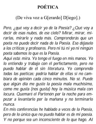 POÉTICA
(De viva voz a G[erardo] D[iego].)
Pero, ¿qué voy a decir yo de la Poesía? ¿Qué voy a
decir de esas nubes, de ese cielo? Mirar, mirar, mi-
rarlas, mirarle y nada más. Comprenderás que un
poeta no puede decir nada de la Poesía. Eso déjaselo
a los críticos y profesores. Pero ni tú ni yo ni ningún
poeta sabemos lo que es la Poesía.
Aquí está: mira. Yo tengo el fuego en mis manos. Yo
lo entiendo y trabajo con él perfectamente, pero no
puedo hablar de él sin literatura. Yo comprendo
todas las poéticas; podría hablar de ellas si no cam-
biara de opinión cada cinco minutos. No sé. Puede
que algún día me guste la poesía mala muchísimo,
como me gusta (nos gusta) hoy la música mala con
locura. Quemaré el Partenón por la noche para em-
pezar a levantarlo por la mañana y no terminarlo
nunca.
En mis conferencias he hablado a veces de la Poesía,
pero de lo único que no puedo hablar es de mi poesía.
Y no porque sea un inconsciente de lo que hago. Al
 
