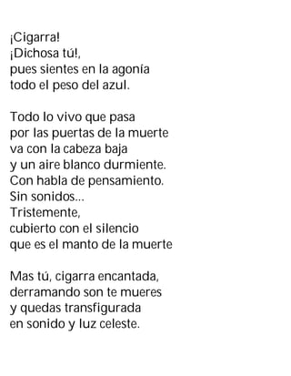 ¡Cigarra!
¡Dichosa tú!,
pues sientes en la agonía
todo el peso del azul.
Todo lo vivo que pasa
por las puertas de la muerte
va con la cabeza baja
y un aire blanco durmiente.
Con habla de pensamiento.
Sin sonidos...
Tristemente,
cubierto con el silencio
que es el manto de la muerte
Mas tú, cigarra encantada,
derramando son te mueres
y quedas transfigurada
en sonido y luz celeste.
 