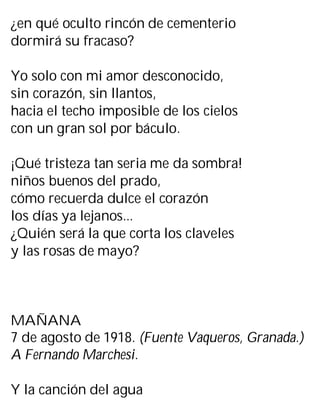 ¿en qué oculto rincón de cementerio
dormirá su fracaso?
Yo solo con mi amor desconocido,
sin corazón, sin llantos,
hacia el techo imposible de los cielos
con un gran sol por báculo.
¡Qué tristeza tan seria me da sombra!
niños buenos del prado,
cómo recuerda dulce el corazón
los días ya lejanos...
¿Quién será la que corta los claveles
y las rosas de mayo?
MAÑANA
7 de agosto de 1918. (Fuente Vaqueros, Granada.)
A Fernando Marchesi.
Y la canción del agua
 