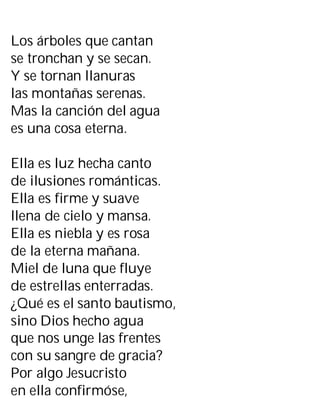 Los árboles que cantan
se tronchan y se secan.
Y se tornan llanuras
las montañas serenas.
Mas la canción del agua
es una cosa eterna.
Ella es luz hecha canto
de ilusiones románticas.
Ella es firme y suave
llena de cielo y mansa.
Ella es niebla y es rosa
de la eterna mañana.
Miel de luna que fluye
de estrellas enterradas.
¿Qué es el santo bautismo,
sino Dios hecho agua
que nos unge las frentes
con su sangre de gracia?
Por algo Jesucristo
en ella confirmóse,
 