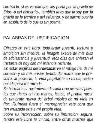 contrario, si es verdad que soy poeta por la gracia de
Dios -o del demonio-, también lo es que lo soy por la
gracia de la técnica y del esfuerzo, y de darme cuenta
en absoluto de lo que es un poema.
PALABRAS DE JUSTIFICACION
Ofrezco en este libro, todo ardor juvenil, tortura y
ambición sin medida, la imagen exacta de mis días
de adolescencia y juventud, esos días que enlazan el
instante de hoy con mi infancia reciente.
En estas páginas desordenadas va el reflejo fiel de mi
corazón y de mis ansias teñido del matiz que le pre-
stara, al poseerlo, lc vida palpitante en torno, recién
nacida para mi mirada.
Se hermana el nacimiento de cada una de estas poes-
ías que tienes en tus manos, lector, al propio nacer
de un brote nuevo del árbol músico de mi vida en
flor. Ruindad fuera el menospreciar esta obra que
tan enlazada está a mi propia vida.
Sobre su incorrección, sobre su limitación, segura,
tendrá este libro la virtud, entre otras muchas que
 