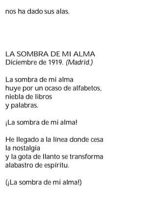 nos ha dado sus alas.
LA SOMBRA DE MI ALMA
Diciembre de 1919. (Madrid.)
La sombra de mi alma
huye por un ocaso de alfabetos,
niebla de libros
y palabras.
¡La sombra de mi alma!
He llegado a la línea donde cesa
la nostalgia
y la gota de llanto se transforma
alabastro de espíritu.
(¡La sombra de mi alma!)
 