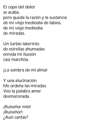 El copo del dolor
se acaba,
pero queda la razón y la sustancia
de mi viejo mediodía de labios,
de mi viejo mediodía
de miradas.
Un turbio laberinto
de estrellas ahumadas
enreda mi ilusión
casi marchita.
¡La sombra de mi alma!
Y una alucinación
Me ordeña las miradas.
Veo la palabra amor
desmoronada.
¡Ruiseñor mío!
¡Ruiseñor!
¿Aún cantas?
 