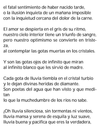 el fatal sentimiento de haber nacido tarde,
o la ilusión inquieta de un mañana imposible
con la inquietud cercana del dolor de la carne.
El amor se despierta en el gris de su ritmo,
nuestro cielo interior tiene un triunfo de sangre,
pero nuestro optimismo se convierte en triste-
za,
al contemplar las gotas muertas en los cristales.
Y son las gotas ojos de infinito que miran
al infinito blanco que les sirvió de madre.
Cada gota de lluvia tiembla en el cristal turbio
y le dejan divinas heridas de diamante.
Son poetas del agua que han visto y que medi-
tan
lo que la muchedumbre de los ríos no sabe.
¡Oh lluvia silenciosa, sin tormentas ni vientos,
lluvia mansa y serena de esquila y luz suave,
lluvia buena y pacifica que eres la verdadera,
 